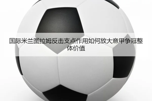 国际米兰图拉姆反击支点作用如何放大意甲争冠整体价值