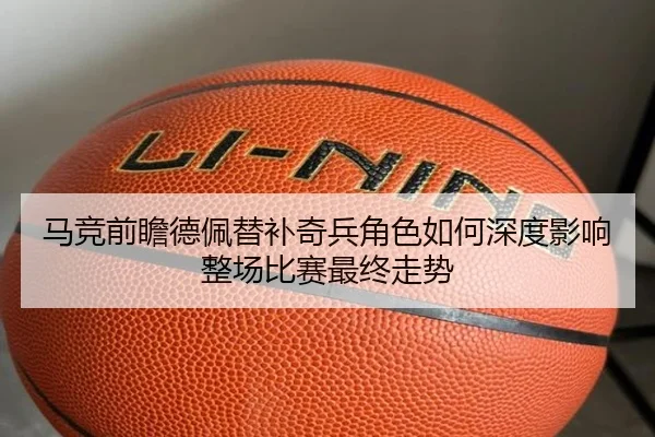 马竞前瞻德佩替补奇兵角色如何深度影响整场比赛最终走势