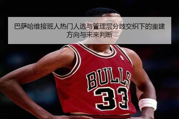 巴萨哈维接班人热门人选与管理层分歧交织下的重建方向与未来判断