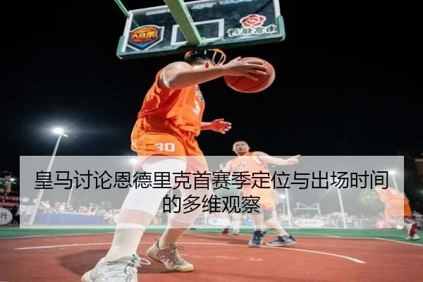 皇马讨论恩德里克首赛季定位与出场时间的多维观察