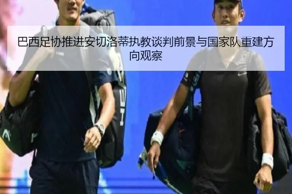 巴西足协推进安切洛蒂执教谈判前景与国家队重建方向观察